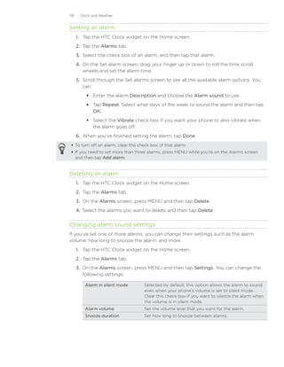119    Clock and Weather


Setting an alarm
      1.	 Tap the HTC Clock widget on the Home screen.
      2.	 Tap the Alarms tab.
      3.	 Select the check box of an alarm, and then tap that alarm.
      4.	 On the Set alarm screen, drag your finger up or down to roll the time scroll
          wheels and set the alarm time.
      5.	 Scroll through the Set alarms screen to see all the available alarm options. You
          can:
           Enter the alarm Description and choose the Alarm sound to use.
           Tap Repeat. Select what days of the week to sound the alarm and then tap
            OK.
           Select the Vibrate check box if you want your phone to also vibrate when
            the alarm goes off.
      6.	 When you’ve finished setting the alarm, tap Done.
  To turn off an alarm, clear the check box of that alarm.
  If you need to set more than three alarms, press MENU while you’re on the Alarms screen
   and then tap Add alarm.


Deleting an alarm
      1. Tap the HTC Clock widget on the Home screen.
      2. Tap the Alarms tab.
      3. On the Alarms screen, press MENU and then tap Delete.
      4. Select the alarms you want to delete and then tap Delete.


Changing alarm sound settings
If you’ve set one or more alarms, you can change their settings such as the alarm
volume, how long to snooze the alarm, and more.
      1. Tap the HTC Clock widget on the Home screen.
      2. Tap the Alarms tab.
      3. On the Alarms screen, press MENU and then tap Settings. You can change the
         following settings:

          Alarm in silent mode       Selected by default, this option allows the alarm to sound
                                     even when your phone’s volume is set to silent mode.
                                     Clear this check box if you want to silence the alarm when
                                     the volume is in silent mode.
          Alarm volume               Set the volume level that you want for the alarm.
          Snooze duration            Set how long to snooze between alarms.
 