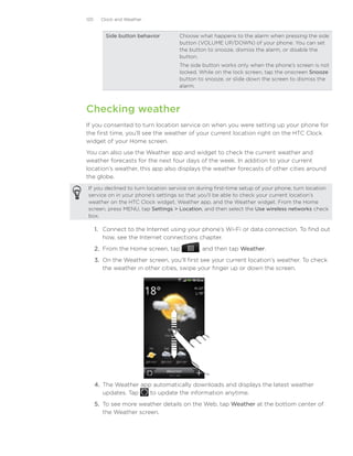 120     Clock and Weather


          Side button behavior       Choose what happens to the alarm when pressing the side
                                     button (VOLUME UP/DOWN) of your phone. You can set
                                     the button to snooze, dismiss the alarm, or disable the
                                     button.
                                     The side button works only when the phone’s screen is not
                                     locked. While on the lock screen, tap the onscreen Snooze
                                     button to snooze, or slide down the screen to dismiss the
                                     alarm.



Checking weather
If you consented to turn location service on when you were setting up your phone for
the first time, you’ll see the weather of your current location right on the HTC Clock
widget of your Home screen.
You can also use the Weather app and widget to check the current weather and
weather forecasts for the next four days of the week. In addition to your current
location’s weather, this app also displays the weather forecasts of other cities around
the globe.
If you declined to turn location service on during first-time setup of your phone, turn location
service on in your phone’s settings so that you’ll be able to check your current location’s
weather on the HTC Clock widget, Weather app, and the Weather widget. From the Home
screen, press MENU, tap Settings  Location, and then select the Use wireless networks check
box.

      1.	 Connect to the Internet using your phone’s Wi-Fi or data connection. To find out
          how, see the Internet connections chapter.
      2.	 From the Home screen, tap         , and then tap Weather.
      3.	 On the Weather screen, you’ll first see your current location’s weather. To check
          the weather in other cities, swipe your finger up or down the screen.




      4.	 The Weather app automatically downloads and displays the latest weather
          updates. Tap   to update the information anytime.
      5.	 To see more weather details on the Web, tap Weather at the bottom center of
          the Weather screen.
 