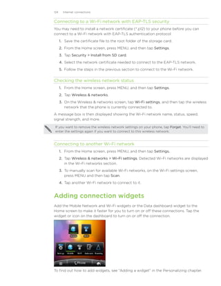 124     Internet connections


Connecting to a Wi-Fi network with EAP-TLS security
You may need to install a network certificate (*.p12) to your phone before you can
connect to a Wi-Fi network with EAP-TLS authentication protocol.
      1. Save the certificate file to the root folder of the storage card.
      2. From the Home screen, press MENU, and then tap Settings.
      3. Tap Security  Install from SD card.
      4. Select the network certificate needed to connect to the EAP-TLS network.
      5. Follow the steps in the previous section to connect to the Wi-Fi network.


Checking the wireless network status
      1. From the Home screen, press MENU, and then tap Settings.
      2. Tap Wireless  networks.
      3. On the Wireless  networks screen, tap Wi-Fi settings, and then tap the wireless
         network that the phone is currently connected to.
A message box is then displayed showing the Wi-Fi network name, status, speed,
signal strength, and more.

 If you want to remove the wireless network settings on your phone, tap Forget. You’ll need to
 enter the settings again if you want to connect to this wireless network.


Connecting to another Wi-Fi network
      1. From the Home screen, press MENU, and then tap Settings.
      2. Tap Wireless  networks  Wi-Fi settings. Detected Wi-Fi networks are displayed
                                    ��������������
         in the Wi-Fi networks section.
      3. To manually scan for available Wi-Fi networks, on the Wi-Fi settings screen,
         press MENU and then tap Scan.
      4. Tap another Wi-Fi network to connect to it.


Adding connection widgets
Add the Mobile Network and Wi-Fi widgets or the Data dashboard widget to the
Home screen to make it faster for you to turn on or off these connections. Tap the
widget or icon on the dashboard to turn on or off the connection.




To find out how to add widgets, see “Adding a widget” in the Personalizing chapter.
 