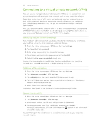 125     Internet connections



Connecting to a virtual private network (VPN)
Add, set up, and manage virtual private networks (VPNs) so you can connect and
access resources inside a secured local network, such as your corporate network.
Depending on the type of VPN you’re using at work, you may be asked to enter
your login credentials and install security certificates before you can connect to
your company’s local network. You can get this information from your network
administrator.
Also, your phone must first establish a Wi-Fi or data connection before you can start
a VPN connection. For information about setting up and using these connections on
your phone, see “Data connection” and “Wi-Fi” in this chapter.


Setting up secure credential storage
If your network administrator tells you to download and install security certificates,
you must first set up the phone’s secure credential storage.
      1. From the Home screen, press MENU, and then tap Settings.
      2. Tap Security  Set password.
      3. Enter a new password for the credential storage.
      4. Scroll down and confirm the password, and then tap OK.
      5. Select the Use secure credentials check box.
You can then download and install the certificates needed to access your local
network. Your network administrator can tell you how to do this.


Adding a VPN connection
      1. From the Home screen, press MENU, and then tap Settings.
                               �������������������������
      2. Tap Wireless  networks  VPN settings.
      3. Tap Add VPN, and then tap the type of VPN you want to add.
      4. Tap the VPN settings and set them up according to the security details your
         network administrator gave you.
      5. Press MENU, and then tap Save.
The VPN is then added to the VPNs section of the VPN settings screen.


Connecting to a VPN
      1. From the Home screen, press MENU, and then tap Settings.
      2. Tap Wireless  networks  VPN settings.
      3. In the VPNs section, tap the VPN that you want to connect to.
      4. When asked, enter your login credentials, and then tap Connect.
         When you’re connected, the VPN connected icon        appears in the notification
         area of the status bar.
You can then open the web browser to access resources such as your corporate
network intranet.
 