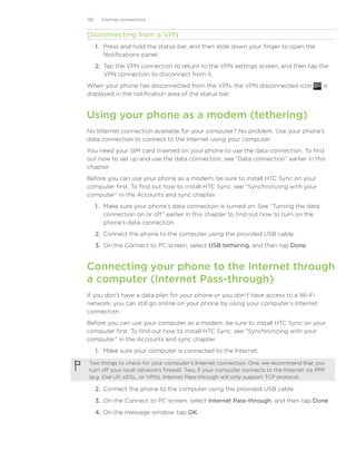 126     Internet connections


Disconnecting from a VPN
      1. Press and hold the status bar, and then slide down your finger to open the
         Notifications panel.
      2. Tap the VPN connection to return to the VPN settings screen, and then tap the
         VPN connection to disconnect from it.
When your phone has disconnected from the VPN, the VPN disconnected icon                      is
displayed in the notification area of the status bar.


Using your phone as a modem (tethering)
No Internet connection available for your computer? No problem. Use your phone’s
data connection to connect to the Internet using your computer.
You need your SIM card inserted on your phone to use the data connection. To find
out how to set up and use the data connection, see “Data connection” earlier in this
chapter.
Before you can use your phone as a modem, be sure to install HTC Sync on your
computer first. To find out how to install HTC Sync, see “Synchronizing with your
computer” in the Accounts and sync chapter.
      1. Make sure your phone’s data connection is turned on. See “Turning the data
         connection on or off” earlier in this chapter to find out how to turn on the
         phone’s data connection.
      2. Connect the phone to the computer using the provided USB cable.
      3. On the Connect to PC screen, select USB tethering, and then tap Done.


Connecting your phone to the Internet through
a computer (Internet Pass-through)
If you don’t have a data plan for your phone or you don’t have access to a Wi-Fi
network, you can still go online on your phone by using your computer’s Internet
connection.
Before you can use your computer as a modem, be sure to install HTC Sync on your
computer first. To find out how to install HTC Sync, see “Synchronizing with your
computer” in the Accounts and sync chapter.
      1. Make sure your computer is connected to the Internet.

 Two things to check for your computer’s Internet connection. One, we recommend that you
 turn off your local network’s firewall. Two, if your computer connects to the Internet via PPP
 (e.g. Dial UP, xDSL, or VPN), Internet Pass-through will only support TCP protocol.

      2.	 Connect the phone to the computer using the provided USB cable.

      3.	 On the Connect to PC screen, select Internet Pass-through, and then tap Done.

      4.	 On the message window, tap OK.
 
