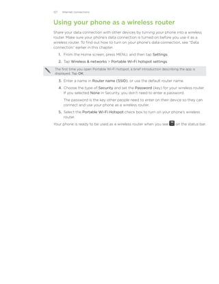 127     Internet connections



Using your phone as a wireless router
Share your data connection with other devices by turning your phone into a wireless
router. Make sure your phone’s data connection is turned on before you use it as a
wireless router. To find out how to turn on your phone’s data connection, see “Data
connection” earlier in this chapter.
      1. From the Home screen, press MENU, and then tap Settings.
      2. Tap Wireless  networks  Portable Wi-Fi hotspot settings.

 The first time you open Portable Wi-Fi hotspot, a brief introduction describing the app is
 displayed. Tap OK.

      3.	 Enter a name in Router name (SSID), or use the default router name.
      4.	 Choose the type of Security and set the Password (key) for your wireless router.
          If you selected None in Security, you don’t need to enter a password.
        The password is the key other people need to enter on their device so they can
        connect and use your phone as a wireless router.
      5.	 Select the Portable Wi-Fi Hotspot check box to turn on your phone’s wireless
          router.
Your phone is ready to be used as a wireless router when you see              on the status bar.
 