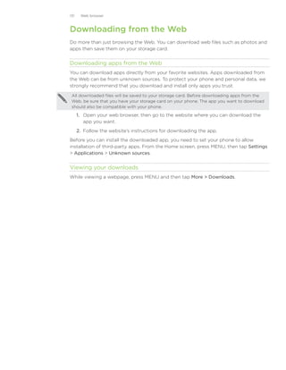 131    Web browser



Downloading from the Web
Do more than just browsing the Web. You can download web files such as photos and
apps then save them on your storage card.


Downloading apps from the Web
You can download apps directly from your favorite websites. Apps downloaded from
the Web can be from unknown sources. To protect your phone and personal data, we
strongly recommend that you download and install only apps you trust.

 All downloaded files will be saved to your storage card. Before downloading apps from the
 Web, be sure that you have your storage card on your phone. The app you want to download
 should also be compatible with your phone.

      1.	 Open your web browser, then go to the website where you can download the
          app you want.
      2.	 Follow the website’s instructions for downloading the app.
Before you can install the downloaded app, you need to set your phone to allow
installation of third-party apps. From the Home screen, press MENU, then tap Settings
 Applications  Unknown sources.


Viewing your downloads
While viewing a webpage, press MENU and then tap More  Downloads.
 