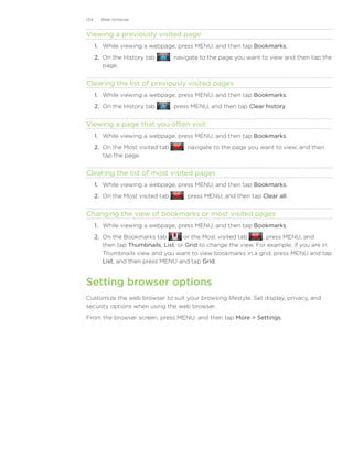 134     Web browser


Viewing a previously visited page
      1. While viewing a webpage, press MENU, and then tap Bookmarks.
      2. On the History tab         , navigate to the page you want to view and then tap the
         page.


Clearing the list of previously visited pages
      1. While viewing a webpage, press MENU, and then tap Bookmarks.
      2. On the History tab         , press MENU, and then tap Clear history.


Viewing a page that you often visit
      1. While viewing a webpage, press MENU, and then tap Bookmarks.
      2. On the Most visited tab        , navigate to the page you want to view, and then
         tap the page.


Clearing the list of most visited pages
      1. While viewing a webpage, press MENU, and then tap Bookmarks.
      2. On the Most visited tab        , press MENU, and then tap Clear all.


Changing the view of bookmarks or most visited pages
      1. While viewing a webpage, press MENU, and then tap Bookmarks.
      2. On the Bookmarks tab         or the Most visited tab      , press MENU, and
         then tap Thumbnails, List, or Grid to change the view. For example, if you are in
         Thumbnails view and you want to view bookmarks in a grid, press MENU and tap
         List, and then press MENU and tap Grid.


Setting browser options
Customize the web browser to suit your browsing lifestyle. Set display, privacy, and
security options when using the web browser.
From the browser screen, press MENU, and then tap More  Settings.
 