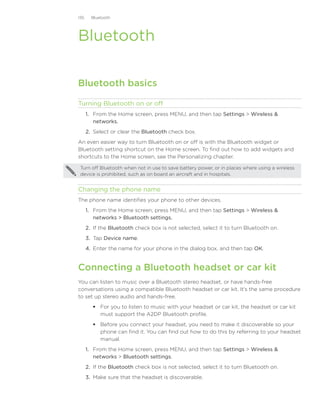 135     Bluetooth




Bluetooth

Bluetooth basics

Turning Bluetooth on or off
      1. From the Home screen, press MENU, and then tap Settings  Wireless 
         networks.
      2. Select or clear the Bluetooth check box.
An even easier way to turn Bluetooth on or off is with the Bluetooth widget or
Bluetooth setting shortcut on the Home screen. To find out how to add widgets and
shortcuts to the Home screen, see the Personalizing chapter.

 Turn off Bluetooth when not in use to save battery power, or in places where using a wireless
 device is prohibited, such as on board an aircraft and in hospitals.


Changing the phone name
The phone name identifies your phone to other devices.
      1. From the Home screen, press MENU, and then tap Settings  Wireless 
         networks  Bluetooth settings.
      2. If the Bluetooth check box is not selected, select it to turn Bluetooth on.
      3. Tap Device name.
      4. Enter the name for your phone in the dialog box, and then tap OK.


Connecting a Bluetooth headset or car kit
You can listen to music over a Bluetooth stereo headset, or have hands-free
conversations using a compatible Bluetooth headset or car kit. It’s the same procedure
to set up stereo audio and hands-free.
          For you to listen to music with your headset or car kit, the headset or car kit
           must support the A2DP Bluetooth profile.
          Before you connect your headset, you need to make it discoverable so your
           phone can find it. You can find out how to do this by referring to your headset
           manual.
      1.	 From the Home screen, press MENU, and then tap Settings  Wireless 
          networks  Bluetooth settings.
      2.	 If the Bluetooth check box is not selected, select it to turn Bluetooth on.
      3.	 Make sure that the headset is discoverable.
 