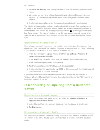 136     Bluetooth


      4.	 Tap Scan for devices. Your phone will start to scan for Bluetooth devices within
          range.
      5.	 When you see the name of your headset displayed in the Bluetooth devices
          section, tap the name. Your phone then automatically tries to pair with the
          headset.
      6.	 If automatic pairing fails, enter the passcode supplied with your headset.
The pairing and connection status is displayed below the hands-free headset or car
kit name in the Bluetooth devices section. When the Bluetooth headset or car kit is
connected to your phone, the Bluetooth connected icon         is displayed in the status
bar. Depending on the type of headset or car kit you have connected, you can then
start using the headset or car kit to listen to music and/or make and receive phone
calls.


Reconnecting a headset or car kit
Normally, you can easily reconnect your headset by switching on Bluetooth on your
phone, and then turning on the headset. However, you might have to connect manually
if your headset has been used with another Bluetooth device.
      1. From the Home screen, press MENU, and then tap Settings  Wireless 
         networks  Bluetooth settings.
      2. If the Bluetooth check box is not selected, select it to turn Bluetooth on.
      3. Make sure that the headset is discoverable.
      4. Tap the headset’s name in the Bluetooth devices section.
      5. If prompted to enter a passcode, try 0000 or 1234, or consult the headset/car kit
         documentation to find the passcode.
If you still cannot reconnect to the headset or car kit, follow the instructions in
“Unpairing from a Bluetooth device”, and then follow the steps under “Connecting a
Bluetooth headset or car kit.”


Disconnecting or unpairing from a Bluetooth
device

Disconnecting a Bluetooth device
      1. From the Home screen, press MENU, and then tap Settings  Wireless 
         networks  Bluetooth settings.
      2. In the Bluetooth devices section, press and hold the device to disconnect.
      3. Tap Disconnect.


Unpairing from a Bluetooth device
You can make your phone forget its pairing connection with another Bluetooth device.
To connect to the other device again, you may need to enter or confirm a passcode
again.
 
