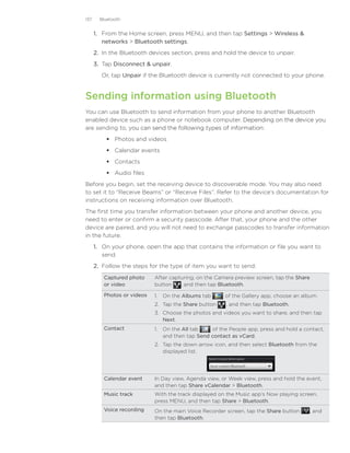 137     Bluetooth


      1. From the Home screen, press MENU, and then tap Settings  Wireless 
         networks  Bluetooth settings.
      2. In the Bluetooth devices section, press and hold the device to unpair.
      3. Tap Disconnect  unpair.
        Or, tap Unpair if the Bluetooth device is currently not connected to your phone.


Sending information using Bluetooth
You can use Bluetooth to send information from your phone to another Bluetooth
enabled device such as a phone or notebook computer. Depending on the device you
                                                         ����������������������������
are sending to, y�����������������������������������������������
                 ou can send the following types of information:
           Photos and videos
           Calendar events
           Contacts
           Audio files
Before you begin, set the receiving device to discoverable mode. You may also need
to set it to “Receive Beams” or “Receive Files”. Refer to the device’s documentation for
instructions on receiving information over Bluetooth.
The first time you transfer information between your phone and another device, you
need to enter or confirm a security passcode. After that, your phone and the other
device are paired, and you will not need to exchange passcodes to transfer information
in the future.
      1.	 On your phone, open the app that contains the information or file you want to
          send.
      2.	 Follow the steps for the type of item you want to send:
         Captured photo     After capturing, on the Camera preview screen, tap the Share
         or video           button    , and then tap Bluetooth.

         Photos or videos   1.	 On the Albums tab        of the Gallery app, choose an album.
                            2.	 Tap the Share button     , and then tap Bluetooth.
                            3.	 Choose the photos and videos you want to share, and then tap
                                Next.
         Contact            1.	 On the All tab     of the People app, press and hold a contact,
                                and then tap Send contact as vCard.
                            2.	 Tap the down arrow icon, and then select Bluetooth from the
                                displayed list.




         Calendar event     In Day view, Agenda view, or Week view, press and hold the event,
                            and then tap Share vCalendar  Bluetooth.
         Music track        With the track displayed on the Music app’s Now playing screen,
                            press MENU, and then tap Share  Bluetooth.
         Voice recording    On the main Voice Recorder screen, tap the Share button      , and
                            then tap Bluetooth.
 
