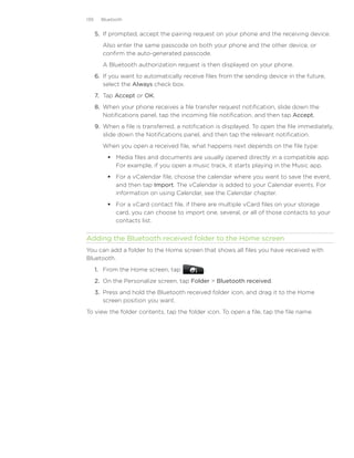 139     Bluetooth


      5.	 If prompted, accept the pairing request on your phone and the receiving device.
         Also enter the same passcode on both your phone and the other device, or
         confirm the auto-generated passcode.
         A Bluetooth authorization request is then displayed on your phone.
      6.	 If you want to automatically receive files from the sending device in the future,
          select the Always check box.
      7.	 Tap Accept or OK.
      8.	 When your phone receives a file transfer request notification, slide down the
          Notifications panel, tap the incoming file notification, and then tap Accept.
      9.	 When a file is transferred, a notification is displayed. To open the file immediately,
          slide down the Notifications panel, and then tap the relevant notification.
         When you open a received file, what happens next depends on the file type:
           Media files and documents are usually opened directly in a compatible app.
            For example, if you open a music track, it starts playing in the Music app.
           For a vCalendar file, choose the calendar where you want to save the event,
            and then tap Import. The vCalendar is added to your Calendar events. For
            information on using Calendar, see the Calendar chapter.
           For a vCard contact file, if there are multiple vCard files on your storage
            card, you can choose to import one, several, or all of those contacts to your
            contacts list.


Adding the Bluetooth received folder to the Home screen
You can add a folder to the Home screen that shows all files you have received with
Bluetooth.
      1. From the Home screen, tap              .
      2. On the Personalize screen, tap Folder  Bluetooth received.
      3. Press and hold the Bluetooth received folder icon, and drag it to the Home
         screen position you want.
To view the folder contents, tap the folder icon. To open a file, tap the file name.
 