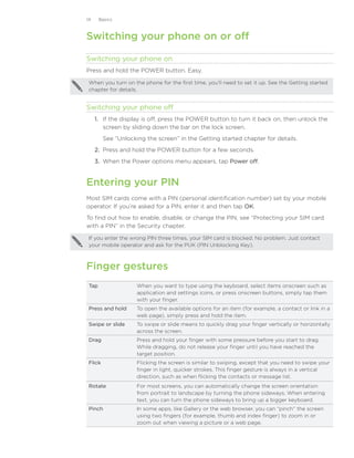 14     Basics



Switching your phone on or off

Switching your phone on
Press and hold the POWER button. Easy.

 When you turn on the phone for the first time, you’ll need to set it up. See the Getting started
 chapter for details.


Switching your phone off
     1.	 If the display is off, press the POWER button to turn it back on, then unlock the
         screen by sliding down the bar on the lock screen.
         See “Unlocking the screen” in the Getting started chapter for details.
     2.	 Press and hold the POWER button for a few seconds.
     3.	 When the Power options menu appears, tap Power off.


Entering your PIN
Most SIM cards come with a PIN (personal identification number) set by your mobile
operator. If you’re asked for a PIN, enter it and then tap OK.
To find out how to enable, disable, or change the PIN, see “Protecting your SIM card
with a PIN” in the Security chapter.

 If you enter the wrong PIN three times, your SIM card is blocked. No problem. Just contact
 your mobile operator and ask for the PUK (PIN Unblocking Key).



Finger gestures
 Tap                 When you want to type using the keyboard, select items onscreen such as
                     application and settings icons, or press onscreen buttons, simply tap them
                     with your finger.
 Press and hold      To open the available options for an item (for example, a contact or link in a
                     web page), simply press and hold the item.
 Swipe or slide      To swipe or slide means to quickly drag your finger vertically or horizontally
                     across the screen.
 Drag                Press and hold your finger with some pressure before you start to drag.
                     While dragging, do not release your finger until you have reached the
                     target position.
 Flick               Flicking the screen is similar to swiping, except that you need to swipe your
                     finger in light, quicker strokes. This finger gesture is always in a vertical
                     direction, such as when flicking the contacts or message list.
 Rotate              For most screens, you can automatically change the screen orientation
                     from portrait to landscape by turning the phone sideways. When entering
                     text, you can turn the phone sideways to bring up a bigger keyboard.
 Pinch               In some apps, like Gallery or the web browser, you can “pinch” the screen
                     using two fingers (for example, thumb and index finger) to zoom in or
                     zoom out when viewing a picture or a web page.
 