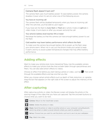 143   Camera



  Camera flash doesn’t turn on?
  The camera flash uses much battery power. To save battery power, the camera
  disables it (even when it’s set on) when one of the following occurs:

  You have an incoming call
  The camera flash will be disabled temporarily when you have an incoming call.
  After the call ends, you’ll be able to use it again.
  If you have set the flash to Auto flash or Flash on in photo mode or Light on in
  video mode, it turns back on after you answer and end the call.

  Your phone’s battery level reaches 15% or lower
  Recharge the battery so that the camera can have enough battery power to use
  the flash.

  Cold weather may lower battery performance which affects the flash
  To make sure the camera has enough battery life to power up the flash, keep
  your phone warm. When not in use, put the phone inside your jacket to keep
  it warm, and try to avoid sudden temperature changes that may affect battery
  performance.




Adding effects
Want to make your photos look more interesting? Easy. Use the available camera
effects to make your photos look like they’ve been taken through special lenses and
filters. You can also add certain effects to videos.
Choose an effect first before you start taking a photo or video. Just tap         . Then scroll
through the available effects and tap one that you like.
When you choose certain photo effects such as depth of field, distortion, or vignette,
drag the bar that appears on the right side of the screen to adjust the intensity of the
effect.


After capturing
After capturing a photo or video, the Review screen will display the photo or the
starting image of the video that you have just captured. Tap the onscreen buttons to
choose what you want to do next.

       Camera. Return to the Viewfinder screen.

       Delete. Delete the photo or video.

       Share. Send the photo or video to another phone or your computer using Bluetooth,
       send it by email, or select a social network where you want to upload it to.

       Set as. Choose how you want to use the photo, such as to use it as your wallpaper.

       Play. Watch the video.
 