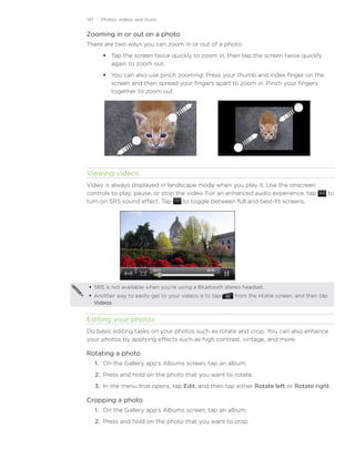 147     Photos, videos, and music


Zooming in or out on a photo
There are two ways you can zoom in or out of a photo:
          Tap the screen twice quickly to zoom in, then tap the screen twice quickly
           again to zoom out.
          You can also use pinch zooming. Press your thumb and index finger on the
           screen and then spread your fingers apart to zoom in. Pinch your fingers
           together to zoom out.




	

Viewing videos
Video is always displayed in landscape mode when you play it. Use the onscreen
controls to play, pause, or stop the video. For an enhanced audio experience, tap                to
turn on SRS sound effect. Tap      to toggle between full and best-fit screens.




     SRS is not available when you’re using a Bluetooth stereo headset.
     Another way to easily get to your videos is to tap    from the Home screen, and then tap
      Videos.


Editing your photos
Do basic editing tasks on your photos such as rotate and crop. You can also enhance
your photos by applying effects such as high contrast, vintage, and more.

Rotating a photo
      1. On the Gallery app’s Albums screen, tap an album.
      2. Press and hold on the photo that you want to rotate.
      3. In the menu that opens, tap Edit, and then tap either Rotate left or Rotate right.

Cropping a photo
      1. On the Gallery app’s Albums screen, tap an album.
      2. Press and hold on the photo that you want to crop.
 