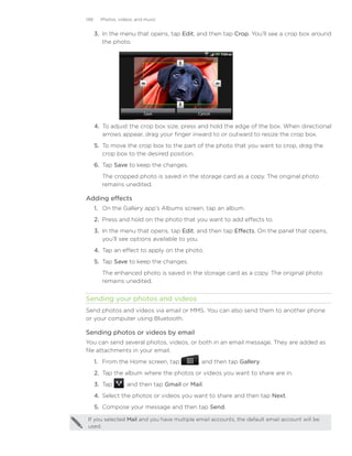 148     Photos, videos, and music


      3. In the menu that opens, tap Edit, and then tap Crop. You’ll see a crop box around
         the photo.




      4.	 To adjust the crop box size, press and hold the edge of the box. When directional
          arrows appear, drag your finger inward to or outward to resize the crop box.
      5.	 To move the crop box to the part of the photo that you want to crop, drag the
          crop box to the desired position.
      6.	 Tap Save to keep the changes.
        The cropped photo is saved in the storage card as a copy. The original photo
        remains unedited.

Adding effects
      1.	 On the Gallery app’s Albums screen, tap an album.
      2.	 Press and hold on the photo that you want to add effects to.
      3.	 In the menu that opens, tap Edit, and then tap Effects. On the panel that opens,
          you’ll see options available to you.
      4.	 Tap an effect to apply on the photo.
      5.	 Tap Save to keep the changes.
        The enhanced photo is saved in the storage card as a copy. The original photo
        remains unedited.


Sending your photos and videos
Send photos and videos via email or MMS. You can also send them to another phone
or your computer using Bluetooth.

Sending photos or videos by email
You can send several photos, videos, or both in an email message. They are added as
file attachments in your email.
      1. From the Home screen, tap           , and then tap Gallery.
      2. Tap the album where the photos or videos you want to share are in.
      3. Tap      , and then tap Gmail or Mail.
      4. Select the photos or videos you want to share and then tap Next.
      5. Compose your message and then tap Send.

If you selected Mail and you have multiple email accounts, the default email account will be
used.
 