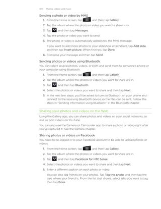 149     Photos, videos, and music


Sending a photo or video by MMS
      1. From the Home screen, tap            , and then tap Gallery.
      2. Tap the album where the photo or video you want to share is in.
      3. Tap      , and then tap Messages.
      4. Tap the photo or video you want to send.
      5. The photo or video is automatically added into the MMS message.
        If you want to add more photos to your slideshow attachment, tap Add slide,
        and then tap Insert picture. When finished, tap Done.
      6.	 Compose your message and then tap Send.

Sending photos or videos using Bluetooth
You can select several photos, videos, or both and send them to someone’s phone or
your computer using Bluetooth.
      1. From the Home screen, tap            , and then tap Gallery.
      2. Tap the album where the photos or videos you want to share are in.
      3. Tap      , and then tap Bluetooth.
      4. Select the photos or videos you want to share and then tap Next.
      5. In the next few steps, you’ll be asked to turn on Bluetooth on your phone and
         connect to the receiving Bluetooth device so the files can be sent. Follow the
         steps in “Sending information using Bluetooth” in the Bluetooth chapter


Sharing your photos and videos on the Web
Using the Gallery app, you can share photos and videos on your social networks, as
well as post videos on YouTube.
You can also use the Camera or Camcorder app to share a photo or video right after
you’ve captured it. See the Camera chapter.

Sharing photos or videos on Facebook
You need to be logged in to your Facebook account to be able to upload photos or
videos.
      1. From the Home screen, tap            , and then tap Gallery.
      2. Tap the album where the photos or videos you want to share are in.
      3. Tap      , and then tap Facebook for HTC Sense.
      4. Select the photos or videos you want to share and then tap Next.
      5. Enter a different caption on each photo or video.
        You can also tag friends on your photos. Tap Tag this photo, and then tap the
        part where your friend is. From the list that shows, select who you want to tag,
        then tap Done.
 