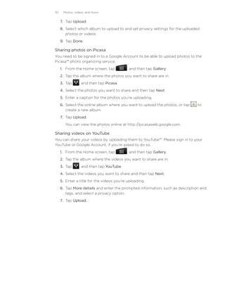 151    Photos, videos, and music


      7.	 Tap Upload.
      8.	 Select which album to upload to and set privacy settings for the uploaded
          photos or videos.
      9.	 Tap Done.

Sharing photos on Picasa
You need to be signed in to a Google Account to be able to upload photos to the
Picasa™ photo organizing service.
      1. From the Home screen, tap          , and then tap Gallery.
      2. Tap the album where the photos you want to share are in.
      3. Tap      , and then tap Picasa.
      4. Select the photos you want to share and then tap Next.
      5. Enter a caption for the photos you’re uploading.
      6. Select the online album where you want to upload the photos, or tap     to
         create a new album.
      7. Tap Upload.
         You can view the photos online at http://picasaweb.google.com.

Sharing videos on YouTube
You can share your videos by uploading them to YouTube™. Please sign in to your
YouTube or Google Account, if you’re asked to do so.
      1. From the Home screen, tap          , and then tap Gallery.
      2. Tap the album where the videos you want to share are in.
      3. Tap      , and then tap YouTube.
      4. Select the videos you want to share and then tap Next.
      5. Enter a title for the videos you’re uploading.
      6. Tap More details and enter the prompted information, such as description and
         tags, and select a privacy option.
      7. Tap Upload.
 