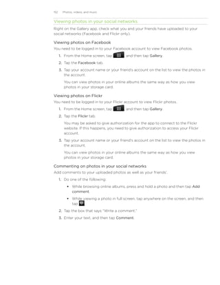 152     Photos, videos, and music


Viewing photos in your social networks
Right on the Gallery app, check what you and your friends have uploaded to your
social networks (Facebook and Flickr only).

Viewing photos on Facebook
You need to be logged in to your Facebook account to view Facebook photos.
      1. From the Home screen, tap         , and then tap Gallery.
      2. Tap the Facebook tab.
      3. Tap your account name or your friend’s account on the list to view the photos in
         the account.
         You can view photos in your online albums the same way as how you view
         photos in your storage card.

Viewing photos on Flickr
You need to be logged in to your Flickr account to view Flickr photos.
      1.	 From the Home screen, tap        , and then tap Gallery.
      2.	 Tap the Flickr tab.
         You may be asked to give authorization for the app to connect to the Flickr
         website. If this happens, you need to give authorization to access your Flickr
         account.
      3.	 Tap your account name or your friend’s account on the list to view the photos in
          the account.
         You can view photos in your online albums the same way as how you view
         photos in your storage card.

Commenting on photos in your social networks
Add comments to your uploaded photos as well as your friends’.
      1.	 Do one of the following:
            While browsing online albums, press and hold a photo and then tap Add
             comment.
            While viewing a photo in full screen, tap anywhere on the screen, and then
             tap    .
      2.	 Tap the box that says “Write a comment.”
      3.	 Enter your text, and then tap Comment.
 