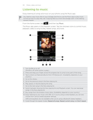 153    Photos, videos, and music



Listening to music
Enjoy listening to songs and music on your phone using the Music app.
 You need to copy music files to your storage card first to use the Music app to play music.
 To find out how to copy files, see “Copying files to or from the storage card” in the Getting
 started chapter.

From the Home screen, tap                   , and then tap Music.
The Music app opens in the Playback screen. Tap the onscreen icons to control music
playback, select a song to play, repeat songs, and more.



             1                                                11


                                                              10




             2




             3                                                9

             4                                                8




                                   5   6     7



 1	 Turn shuffle on or off.
    (Shuffle is off when button is gray.)
 2	 Press and drag your finger across the progress bar to jump to any part of the song.
 3	 Tap to check out featured albums from HTCSense.com. (Availability depends on your
    country.)
 4	 Go to the Library.
 5	 Go to the previous song in the Now playing list.
 6	 Play, pause, or resume playing the song.
 7	 Go to the next song in the Now playing list.
 8	 Switch between showing the Now playing list and Playback screen. You can rearrange
    songs in the Now playing list.
 9	 Buy songs from the Amazon music store. (Availability depends on your country.)
 10	 Enjoy listening to your music with SRS. Or, if you’re using a wired headset, you can also
     choose from various preset equalizer settings.
 	    (SRS and equalizer are not available when you’re using a Bluetooth stereo headset.)
 11	 Cycle through the repeat modes: Repeat all songs, Repeat current song, and Don’t repeat.
 