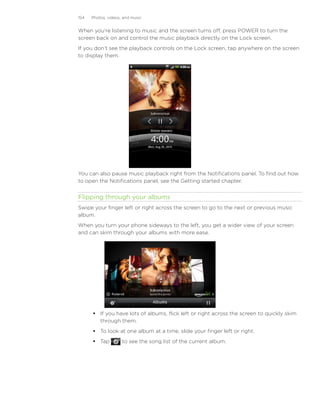 154   Photos, videos, and music


When you’re listening to music and the screen turns off, press POWER to turn the
screen back on and control the music playback directly on the Lock screen.
If you don’t see the playback controls on the Lock screen, tap anywhere on the screen
to display them.




You can also pause music playback right from the Notifications panel. To find out how
to open the Notifications panel, see the Getting started chapter.


Flipping through your albums
Swipe your finger left or right across the screen to go to the next or previous music
album.
When you turn your phone sideways to the left, you get a wider view of your screen
and can skim through your albums with more ease.




       If you have lots of albums, flick left or right across the screen to quickly skim
        through them.
       To look at one album at a time, slide your finger left or right.
       Tap          to see the song list of the current album.
 