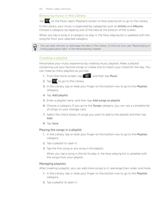 155     Photos, videos, and music


Browsing music in the Library
Tap          on the Music app’s Playback screen or Now playing list to go to the Library.
In the Library, your music is organized by categories such as Artists and Albums.
Choose a category by tapping one of the tabs at the bottom of the screen.
When you tap a song in a category to play it, the Now playing list is updated with the
song list from your selected category.

 You can add, remove, or rearrange the tabs in the Library. To find out how, see “Rearranging or
 hiding application tabs” in the Personalizing chapter.


Creating a playlist
Personalize your music experience by creating music playlists. Make a playlist
containing just your favorite songs or create one to match your mood for the day. You
can make as many playlists as you like.
      1. From the Home screen, tap            , and then tap Music.
      2. Tap        to go to the Library.
      3. In the Library, tap or slide your finger on the bottom row to go to the Playlists
         category.
      4. Tap Add playlist.
      5. Enter a playlist name, and then tap Add songs to playlist.
      6. Choose a category. If you go to the Songs category, you can see a complete list
         of songs on your storage card.
      7. Select the check boxes of songs you want to add to the playlist and then tap
         Add.
      8. Tap Save.

Playing the songs in a playlist
      1. In the Library, tap or slide your finger on the bottom row to go to the Playlists
         category.
      2. Tap a playlist to open it.
      3. Tap the first song or any song in the playlist.
         When you tap a song in the list to play it, the Now playing list is updated with
         the songs from your playlist.

Managing playlists
After creating a playlist, you can add more songs to it, rearrange their order, and more.
      1. In the Library, tap or slide your finger on the bottom row to go to the Playlists
         category.
      2. Tap a playlist to open it.
 