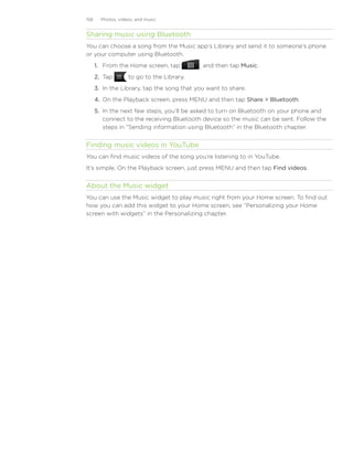 158     Photos, videos, and music


Sharing music using Bluetooth
You can choose a song from the Music app’s Library and send it to someone’s phone
or your computer using Bluetooth.
      1. From the Home screen, tap           , and then tap Music.
      2. Tap        to go to the Library.
      3. In the Library, tap the song that you want to share.
      4. On the Playback screen, press MENU and then tap Share  Bluetooth.
      5. In the next few steps, you’ll be asked to turn on Bluetooth on your phone and
         connect to the receiving Bluetooth device so the music can be sent. Follow the
         steps in “Sending information using Bluetooth” in the Bluetooth chapter.


Finding music videos in YouTube
You can find music videos of the song you’re listening to in YouTube.
It’s simple. On the Playback screen, just press MENU and then tap Find videos.


About the Music widget
You can use the Music widget to play music right from your Home screen. To find out
how you can add this widget to your Home screen, see “Personalizing your Home
screen with widgets” in the Personalizing chapter.
 