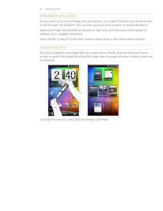 16   Getting started


Extended Home screen
As you start to do more things with your phone, you might find that one Home screen
is not enough. No problem. You can use up to six extra screens. It should be plenty.
Slide your finger horizontally to the left or right and you’ll discover more space for
adding icons, widgets, and more.
Press HOME to return to the main Home screen (that is, the center home screen).


Using Leap view
To jump straight to the screen that you want, press HOME while on the main Home
screen or pinch the screen to show the Leap view. It reveals all seven Home screens as
thumbnails.




Just tap the one you want and you’ll leap right there.
 