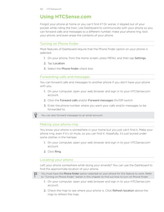 162     HTCSense.com



Using HTCSense.com
Forgot your phone at home or you can’t find it? Or worse, it slipped out of your
pocket while riding the train. Use Dashboard to communicate with your phone so you
can forward calls and messages to a different number, make your phone ring, lock
your phone, and even erase the contents of your phone.


Turning on Phone finder
Most features of Dashboard require that the Phone finder option on your phone is
selected.
      1. On your phone, from the Home screen, press MENU, and then tap Settings.
      2. Tap Location.
      3. Select the Phone finder check box.


Forwarding calls and messages
You can forward calls and messages to another phone if you don’t have your phone
with you.
      1.	 On your computer, open your web browser and sign in to your HTCSense.com
          account.
      2.	 Click the Forward calls and/or Forward messages On/Off switch.
      3.	 Enter the phone number where you want your calls and/or messages to be
          forwarded to.

 You can also forward messages to an email account.


Making your phone ring
You know your phone is somewhere in your home but you just can’t find it. Make your
phone ring, even if it’s on mute, so you can find it. Hopefully, it’s just buried under
some clothes in the hamper.
      1.	 On your computer, open your web browser and sign in to your HTCSense.com
          account.
      2.	 Click Ring.


Locating your phone
Left your phone somewhere while doing your errands? You can use the Dashboard to
find the approximate location of your phone.
 You must have the Phone finder option selected on your phone for this feature to work. Refer
 to “Turning on Phone finder” earlier in this chapter to find out how to turn on Phone finder.

      1.	 On your computer, open your web browser and sign in to your HTCSense.com
          account.
      2.	 Check the map to see where your phone is. Click Refresh location above the
          map to refresh the map.
 