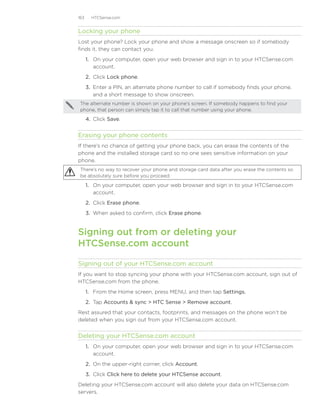163     HTCSense.com


Locking your phone
Lost your phone? Lock your phone and show a message onscreen so if somebody
finds it, they can contact you.
      1.	 On your computer, open your web browser and sign in to your HTCSense.com
          account.
      2.	 Click Lock phone.
      3.	 Enter a PIN, an alternate phone number to call if somebody finds your phone,
          and a short message to show onscreen.
 The alternate number is shown on your phone’s screen. If somebody happens to find your
 phone, that person can simply tap it to call that number using your phone.

      4.	 Click Save.


Erasing your phone contents
If there’s no chance of getting your phone back, you can erase the contents of the
phone and the installed storage card so no one sees sensitive information on your
phone.
 There’s no way to recover your phone and storage card data after you erase the contents so
 be absolutely sure before you proceed.

      1.	 On your computer, open your web browser and sign in to your HTCSense.com
          account.
      2.	 Click Erase phone.
      3.	 When asked to confirm, click Erase phone.


Signing out from or deleting your 	
HTCSense.com account

Signing out of your HTCSense.com account
If you want to stop syncing your phone with your HTCSense.com account, sign out of
HTCSense.com from the phone.
      1. From the Home screen, press MENU, and then tap Settings.
      2. Tap Accounts  sync  HTC Sense  Remove account.
Rest assured that your contacts, footprints, and messages on the phone won’t be
deleted when you sign out from your HTCSense.com account.


Deleting your HTCSense.com account
      1.	 On your computer, open your web browser and sign in to your HTCSense.com
          account.
      2.	 On the upper-right corner, click Account.
      3.	 Click Click here to delete your HTCSense account.
Deleting your HTCSense.com account will also delete your data on HTCSense.com
servers.
 