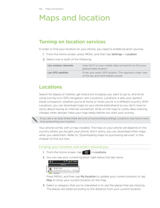 164     Maps and location




Maps and location

Turning on location services
In order to find your location on your phone, you need to enable location sources.
      1. From the Home screen, press MENU, and then tap Settings  Location.
      2. Select one or both of the following:

         Use wireless networks        Uses Wi-Fi or your mobile data connection to find your
                                      approximate location.
         Use GPS satellites           Finds your exact GPS location. This requires a clear view
                                      of the sky and more battery power.




Locations
Search for places of interest, get directions to places you want to go to, and drive
using turn-by-turn GPS navigation with Locations. Locations is also your perfect
travel companion, whether you’re at home or when you’re in a different country. With
Locations, you can download maps to your phone beforehand so you don’t have to
worry about having an Internet connection while on the road or costly data roaming
charges when abroad. Have your map ready before you start your journey.

If you are in an area where there are a lot of surrounding buildings, Locations may have a hard
time pinpointing your location.

Your phone comes with a map installed. The map on your phone will depend on the
country where you bought your phone. Don’t worry, you can download other maps
when you need them. Refer to “Downloading maps or purchasing services” in this
chapter to find out how.


Finding your location and what’s around you
      1. From the Home screen, tap            Locations.
      2. You can see your current location right below the tab name.




         Press MENU, and then tap My location to update your current location or tap
         Map to show your current location on the map.
      3.	 Select a category that you’re interested in to see the places that are close by.
          The places are listed according to the distance from your current location.
 
