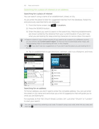 165     Maps and location


Searching for a place of interest or an address

Searching for a place of interest
You can search using a name of an establishment, street, or city.
As you enter the place to look for, suggested matches from the database, footprints,
and previously searched items are displayed.
      1. From the Home screen, tap              Locations.
      2. Press the SEARCH button.
      3. Enter the place you want to search in the search box. Matching establishments
         are shown sorted by the distance from your current location. If you don’t see
         what you are looking for, keep entering characters to narrow down the search.

  Search is done in your current country. If you want to do a search on a different country
   on your phone, tap Current search region. To find out how to download other maps, see
   “Downloading maps or purchasing services” in this chapter.
  Tap       if you don’t see any suggestions or if you don’t see the place you are looking for in
   the list.

      4.	 Tap an establishment to get directions, call them, add it as a footprint, and more.




Searching for an address
To find an address, you don’t need to enter the complete address. You can just enter
the street or city name and we’ll show you a list of suggestions that will guide you to
what you are looking for.
For example, to find “321, Church Street, London, UK”, just enter “Church” or “London”
to start your search.

 You can also search by entering a zip code. To search using a zip code, enter the zip code, and
 then tap    .
 