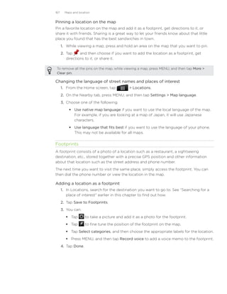 167     Maps and location


Pinning a location on the map
Pin a favorite location on the map and add it as a footprint, get directions to it, or
share it with friends. Sharing is a great way to let your friends know about that little
place you found that has the best sandwiches in town.
      1. While viewing a map, press and hold an area on the map that you want to pin.
      2. Tap     and then choose if you want to add the location as a footprint, get
         directions to it, or share it.

 To remove all the pins on the map, while viewing a map, press MENU, and then tap More 
 Clear pin.

Changing the language of street names and places of interest
      1. From the Home screen, tap              Locations.
      2. On the Nearby tab, press MENU, and then tap Settings  Map language.
      3. Choose one of the following.
           Use native map language if you want to use the local language of the map.
            For example, if you are looking at a map of Japan, it will use Japanese
            characters.
           Use language that fits best if you want to use the language of your phone.
            This may not be available for all maps.


Footprints
A footprint consists of a photo of a location such as a restaurant, a sightseeing
destination, etc., stored together with a precise GPS position and other information
about that location such as the street address and phone number.
The next time you want to visit the same place, simply access the footprint. You can
then dial the phone number or view the location in the map.

Adding a location as a footprint
      1. In Locations, search for the destination you want to go to. See “Searching for a
         place of interest” earlier in this chapter to find out how.
      2. Tap Save to Footprints.
      3.	 You can:
          Tap        to take a picture and add it as a photo for the footprint.
          Tap        to fine tune the position of the footprint on the map.
          Tap Select categories, and then choose the appropriate labels for the location.
          Press MENU, and then tap Record voice to add a voice memo to the footprint.
      4.	 Tap Done.
 