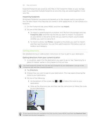 169     Maps and location


Exported footprints are saved as .kmz files in the Footprints folder on your storage
card. If you exported multiple footprints at one time, they are saved together in one
.kmz file.

Importing footprints
Bring back footprints you previously backed up to the storage card to your phone.
You can also import .kmz files that you saved in other applications, or use a photo as a
footprint.
      1.	 On the Footprints tab, press MENU, and then tap Import.
      2.	 Do one of the following:
           To import a saved footprint or another .kmz file from the storage card, tap
            Footprints data, and then tap the file you want to import. If a footprint
            on your phone is the same as the one you want to import, you’re asked
            whether you want to overwrite it.
           To import a photo, tap Photos, navigate to the photo you want to import,
            and then tap the photo. You can then add Footprints information such as
            location and category.


Getting directions
Get detailed driving or walking text instructions on how to get to your destination.

Getting directions from your current location
      1. In Locations, search for the destination you want to go to. See “Searching for a
         place of interest” earlier in this chapter to find out how.

You have footprints saved? You can also set a footprint as your destination. Just go to the
Footprints tab, and then choose a footprint.

      2.	 Tap Directions.
      3.	 Choose how you want to get to your destination. The map opens showing the
          route to your destination.
      4.	 Do one of the following:
           At the bottom of the screen, tap       or     to follow the route to your
            destination.
           Slide up the directions bar, and then tap the instructions to follow the route
            to your destination.




If you have turn-by-turn navigation for that country, press MENU, and then tap Premium Navi
to start turn-by-turn navigation.
 