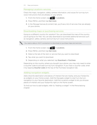 173     Maps and location


Managing Locations services
Check the maps, navigation, safety camera information, and voices for turn-by-turn
voice instructions that are already on your phone.
      1. From the Home screen, tap            Locations.
      2. Press MENU, and then tap Get more.
      3. In the Manage licenses  content tab, you’ll see a list of services that are already
         on your phone.


Downloading maps or purchasing services
Going to a different country for vacation? You can download the map of the country
you’re going to for free. You can also download or purchase additional services such
as navigation, safety camera, and turn-by-turn voice instructions.

 You need a data or Wi-Fi connection to download or purchase maps and services.


      1. From the Home screen, tap            Locations.
      2. Press MENU, and then tap Get more.
      3. Slide to the tab of the item or service that you want to download.
      4. Tap what you want to download.
      5. Depending on what you selected, tap Download or Purchase.
Depending on the country where you bought your phone, you may only need to enter
a voucher code to activate turn-by-turn navigation. If you have a voucher code, enter
it by tapping Voucher code at the top of the Purchase navigation tab.


Adding navigation widgets
Add a favorite destination and places of interest that are nearby and your footprints
as widgets on your Home screen. Add the Navigate widget to start turn-by-turn
navigation to your favorite destination. Add the Locations widget to let you browse
places of interest and your footprints right on the Home screen.
To find out how to add widgets, refer to “Adding a widget” in the Personalizing
chapter.
 