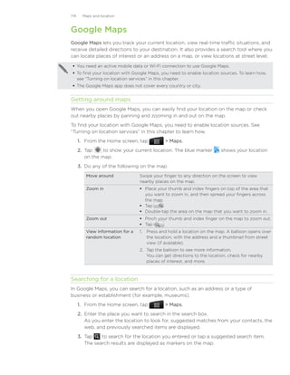 174     Maps and location



Google Maps
Google Maps lets you track your current location, view real-time traffic situations, and
receive detailed directions to your destination. It also provides a search tool where you
can locate places of interest or an address on a map, or view locations at street level.

  You need an active mobile data or Wi-Fi connection to use Google Maps.
  To find your location with Google Maps, you need to enable location sources. To learn how,
   see “Turning on location services” in this chapter.
  The Google Maps app does not cover every country or city.


Getting around maps
When you open Google Maps, you can easily find your location on the map or check
out nearby places by panning and zooming in and out on the map.
To find your location with Google Maps, you need to enable location sources. See
“Turning on location services” in this chapter to learn how.
      1. From the Home screen, tap             Maps.
      2. Tap     to show your current location. The blue marker�         shows your location
         on the map.
      3.	 Do any of the following on the map:
         Move around              Swipe your finger to any direction on the screen to view
                                  nearby places on the map.
         Zoom in                   Place your thumb and index fingers on top of the area that
                                    you want to zoom in, and then spread your fingers across
                                    the map.
                                   Tap
                                   Double-tap the area on the map that you want to zoom in.
         Zoom out                  Pinch your thumb and index finger on the map to zoom out.
                                   Tap     .
         View information for a   1.	 Press and hold a location on the map. A balloon opens over
         random location              the location, with the address and a thumbnail from street
                                      view (if available).
                                  2.	 Tap the balloon to see more information.
                                      You can get directions to the location, check for nearby
                                      places of interest, and more.



Searching for a location
In Google Maps, you can search for a location, such as an address or a type of
business or establishment (for example, museums).
      1. From the Home screen, tap             Maps.
      2. Enter the place you want to search in the search box.
         As you enter the location to look for, suggested matches from your contacts, the
         web, and previously searched items are displayed.
      3. Tap     to search for the location you entered or tap a suggested search item.
         The search results are displayed as markers on the map.
 