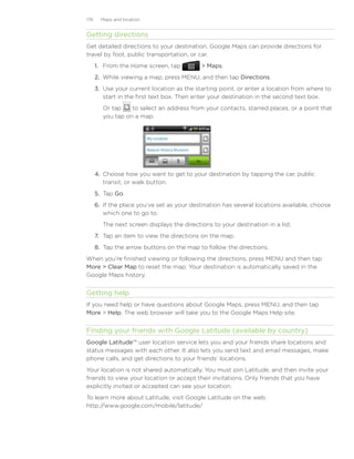 176     Maps and location


Getting directions
Get detailed directions to your destination. Google Maps can provide directions for
travel by foot, public transportation, or car.
      1. From the Home screen, tap            Maps.
      2. While viewing a map, press MENU, and then tap Directions.
      3. Use your current location as the starting point, or enter a location from where to
         start in the first text box. Then enter your destination in the second text box.
         Or tap    to select an address from your contacts, starred places, or a point that
         you tap on a map.




      4.	 Choose how you want to get to your destination by tapping the car, public
          transit, or walk button.
      5.	 Tap Go.
      6.	 If the place you’ve set as your destination has several locations available, choose
          which one to go to.
         The next screen displays the directions to your destination in a list.
      7.	 Tap an item to view the directions on the map.
      8.	 Tap the arrow buttons on the map to follow the directions.
When you’re finished viewing or following the directions, press MENU and then tap
More  Clear Map to reset the map. Your destination is automatically saved in the
Google Maps history.


Getting help
If you need help or have questions about Google Maps, press MENU, and then tap
More  Help. The web browser will take you to the Google Maps Help site.


Finding your friends with Google Latitude (available by country)
Google Latitude™ user location service lets you and your friends share locations and
status messages with each other. It also lets you send text and email messages, make
phone calls, and get directions to your friends’ locations.
Your location is not shared automatically. You must join Latitude, and then invite your
friends to view your location or accept their invitations. Only friends that you have
explicitly invited or accepted can see your location.
To learn more about Latitude, visit Google Latitude on the web:
http://www.google.com/mobile/latitude/
 