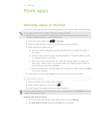 178     More apps




More apps

Watching videos on YouTube
Use the YouTube app to check out what’s popular on the online video-sharing website.

  You need an active Wi-Fi or data connection to access YouTube.
  The first time you use certain YouTube functions such as video sharing, sign in using your
   YouTube or Google Account, if you’re asked to do so.

      1. From the Home screen, tap            YouTube.
      2. Scroll through the list of videos, and then tap a video to watch it.
      3. While watching a video, you can:
           Turn your phone sideways or double-tap the screen to watch the video in
            full screen.
           Tap the video screen to pause, resume playback, or drag the slider to jump
            to a different part of the video.
           Tap a tab to learn more about the video, see related videos, or check out
            what other viewers think. You can also slide your finger across the tabs to
            see if there are more tabs available.
           Tap the thumbs-up or thumbs-down icon to add your video rating. Tap More
            to see other options.
      4.	 Press MENU, and then tap Home to return to the YouTube main screen.


Searching for videos
      1. On the YouTube main screen, press SEARCH.
      2. Enter a search keyword, and then tap        .
      3. Scroll through the results and tap a video to watch it.
 You also have the option to show results that were just recently posted. Tap All time, and then
 select a time period you want.

Clearing the search history
      1. On the YouTube main screen, press MENU, and then tap Settings.
      2. Tap Clear search history, and then tap OK when prompted.
 