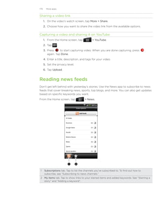 179     More apps


Sharing a video link
      1. On the video’s watch screen, tap More  Share.
      2. Choose how you want to share the video link from the available options.


Capturing a video and sharing it on YouTube
      1. From the Home screen, tap             YouTube.
      2. Tap        .
      3. Press     to start capturing video. When you are done capturing, press
         again. Tap Done.
      4. Enter a title, description, and tags for your video.
      5. Set the privacy level.
      6. Tap Upload.


Reading news feeds
Don’t get left behind with yesterday’s stories. Use the News app to subscribe to news
feeds that cover breaking news, sports, top blogs, and more. You can also get updates
based on specific keywords you want.
From the Home screen, tap               News.




                          1       2



 1	 Subscriptions tab. Tap to list the channels you’ve subscribed to. To find out how to
    subscribe, see “Subscribing to news channels.”
 2	 My items tab. Tap to show links to your starred items and added keywords. See “Starring a
    story” and “Adding a keyword”.
 