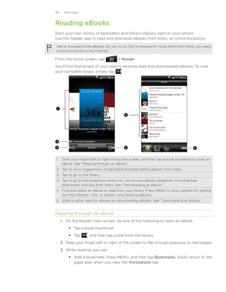 182     More apps



Reading eBooks
Start your own library of bestsellers and literary classics right on your phone.
Use the Reader app to read and download eBooks from Kobo, an online bookstore.

 We’ve included some eBooks for you to try. But to browse for more titles from Kobo, you need
 to be connected to the Internet.

From the Home screen, tap               Reader.
You’ll find thumbnails of your twenty recently read and downloaded eBooks. To view
your complete library, simply tap    .




 1

                                            5




 2

3                                          4                                          6




 1	 Slide your fingers left or right across the screen, and then tap a book thumbnail to open an
    eBook. See “Flipping through an eBook.”
 2	 Tap to show suggestions of top-rated and best-selling eBooks from Kobo.
 3	 Tap to go to the library.
 4	 Tap to go to the bookstore where you can browse eBook categories, including free
    downloads, and buy from Kobo. See “Downloading an eBook.”
 5	 Find and select an eBook to read from your library. Press MENU to show options for sorting
    (by Most Recent, Title, or Author) and deleting eBooks.
 6	 Slide to other tabs for options on downloading eBooks. See “Downloading an eBook.”


Flipping through an eBook
      1.	 On the Reader main screen, do one of the following to open an eBook:
           Tap a book thumbnail
           Tap      , and then tap a title from the library
      2.	 Slide your finger left or right of the screen to flip through previous or next pages.
      3	 While reading, you can:
           Add a bookmark. Press MENU, and then tap Bookmarks. Easily return to the
            page later when you view the Annotations tab.
 