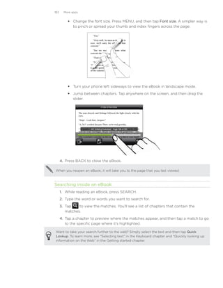 183     More apps


               Change the font size. Press MENU, and then tap Font size. A simpler way is
                to pinch or spread your thumb and index fingers across the page.




               Turn your phone left sideways to view the eBook in landscape mode.
               Jump between chapters. Tap anywhere on the screen, and then drag the
                slider.




	
          4.	 Press BACK to close the eBook.

     When you reopen an eBook, it will take you to the page that you last viewed.



    Searching inside an eBook
          1.	 While reading an eBook, press SEARCH.
          2.	 Type the word or words you want to search for.
          3.	 Tap    to view the matches. You’ll see a list of chapters that contain the
              matches.
          4.	 Tap a chapter to preview where the matches appear, and then tap a match to go
              to the specific page where it’s highlighted.

     Want to take your search further to the web? Simply select the text and then tap Quick
     Lookup. To learn more, see “Selecting text” in the Keyboard chapter and “Quickly looking up
     information on the Web” in the Getting started chapter.
 