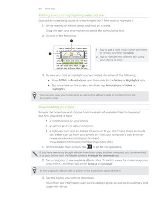 184     More apps


Adding a note or highlighting selected text
Spotted an interesting quote or a less-known fact? Take note or highlight it.
      1.	 While reading an eBook, press and hold on a word.
         Drag the start and end markers to select the surrounding text.
      2.	 Do one of the following:
                             1




                                                  1	 Tap to add a note. Type a short comment
            2                                        or remark, and then tap Done.
                                                  2	 Tap to highlight the selected text using
                                                     your choice of color.




      3.	 To view any note or highlight you’ve created, do either of the following:
           Press MENU  Annotations, and then slide to the Notes or Highlights tabs.
           Tap anywhere on the screen, and then tap Annotations  Notes or
            Highlights.

You can also view your bookmarks as well as the eBook’s table of contents from the
Annotations tab.


Downloading an eBook
Browse the bookstore and choose from hundreds of available titles to download.
But first, you need to have:
          a microSD card on your phone
          an active Wi-Fi or data connection
          a Kobo account and an Adobe ID account. If you don’t have these accounts
           yet, either sign up from your phone or from your computer’s web browser
           (www.kobobooks.com/signup.html and
           www.adobe.com/cfusion/membership/index.cfm).
      1.	 On the Reader main screen, tap       to go to the bookstore.
                                               �����������������������

If you have previously bought eBooks from Kobo using another computer, you can download
it to your phone from the Reader screen’s Available for download tab.

      2.	 Tap a category to see available eBook titles. To switch views for more categories,
          press MENU, and then tap either Browse or Discover.

To find a specific eBook title or author in the bookstore, press SEARCH.


      3.	 Tap the eBook you want to download.
         You’ll then see information such as the eBook’s price, as well as its summary and
         customer ratings.
 