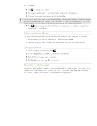 185     More apps


      4.	 Tap   to place your order.
      5.	 When prompted, sign in with your Kobo and Adobe ID accounts.
      6.	 Provide your purchase details, and then tap Buy.
 When you’ve used Kobo once to purchase an eBook, the phone remembers your billing details
 so you don’t need to enter it the next time. If you want to clear it, you need to do it from the
 Kobo website. For information on protecting your phone, see the Security chapter.

      7.	 Tap    to download the eBook. When downloading is complete, you can find
          the eBook in your library.


Recommending an eBook
Let your friends know what you’re reading, and suggest titles that you’ve enjoyed.
      1.	 While reading an eBook, press MENU, and then tap Share.
      2.	 Choose how you want to share the eBook title from the available options.


Deleting an eBook
      1. On the Reader main screen, tap       .
      2. On the Books tab, press MENU, and then tap Delete.
      3. Select the items you want to delete.
      4. Tap Delete, and then tap OK to confirm.


About the My shelf widget
Use the My shelf widget to easily open your eBooks for reading right from your Home
screen. To find out how to add this widget to your Home screen, see “Personalizing
your Home screen with widgets” in the Personalizing chapter.
 