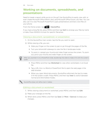 186     More apps



Working on documents, spreadsheets, and
presentations
Need to tweak a report while you’re on the go? Use Quickoffice to easily view, edit, or
even create Microsoft Office Word (.doc) and Microsoft Office Excel (.xls) files. You can
also use it to view Microsoft PowerPoint (.ppt) presentations and text (.txt) files on
your phone.
From the Home screen, tap                   Quickoffice.
If you have a long file list, press MENU and then tap Sort to arrange your files by name
or date. Press SEARCH to look for specific filenames.


Viewing a document, spreadsheet, or presentation
      1.	 On the Quickoffice main screen, tap the file you want to open.
      2.	 While viewing a file, you can:
           Slide your finger on the screen to pan or go through the pages of the file.
           Turn your phone left sideways to view the file in landscape mode.
           To zoom in, spread your thumb and index finger across the screen. To zoom
            out, pinch your thumb and index finger on the screen.

After you zoomed in on a PowerPoint slide, double-tap the slide to make it fit with the screen’s
width.

           Press MENU and then tap Worksheet to view other worksheets in an Excel
            file.
           Tap a URL link in a Word or PowerPoint file to open the web page in the
            web browser.
           When you open Word documents, Quickoffice reformats the text to make
            it fit the screen’s width. Press MENU, and then tap View to switch between
            normal and reformatted modes.

Quickoffice does not reflow text in tables.



Editing a document or worksheet
      1.	 While viewing a document or worksheet, press MENU, and then tap Edit.
      2.	 Make your changes on the file.
      3.	 When done, press MENU, and then tap Save (or More  Save as) to keep your
          changes.
 