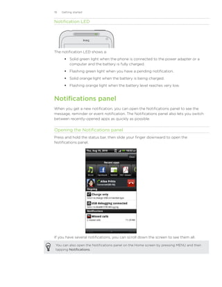 19   Getting started


Notification LED




The notification LED shows a:
        Solid green light when the phone is connected to the power adapter or a
         computer and the battery is fully charged.
        Flashing green light when you have a pending notification.
        Solid orange light when the battery is being charged.
        Flashing orange light when the battery level reaches very low.


Notifications panel
When you get a new notification, you can open the Notifications panel to see the
message, reminder or event notification. The Notifications panel also lets you switch
between recently-opened apps as quickly as possible.


Opening the Notifications panel
Press and hold the status bar, then slide your finger downward to open the
Notifications panel.




If you have several notifications, you can scroll down the screen to see them all.

 You can also open the Notifications panel on the Home screen by pressing MENU and then
 tapping Notifications.
 