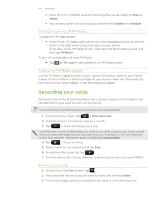 190     More apps


          Press MENU to mute the sound or to change the sound output to Mono or
           Stereo.
          You can also switch the sound output between the Speaker and Headset.


Closing or turning off FM Radio
To close the FM Radio screen:
          Press BACK. FM Radio continues to run in the background, and you can still
           listen to the radio while using other apps on your phone.
           To go back to the FM Radio screen, slide open the Notifications panel, and
           then tap FM Radio.
To turn off completely and close FM Radio:
          Tap       on the upper-right corner of the FM Radio screen.


Adding the FM Radio widget
Use the FM Radio widget to listen to your favorite FM stations right on your Home
screen. To find out how to add this widget to your Home screen, see “Personalizing
your Home screen with widgets” in the Personalizing chapter.


Recording your voice
Don’t just think out loud. Use Voice Recorder to quickly capture your thoughts. You
can also record your voice and set it as a ringtone.

You need to have a microSD card on your phone to use Voice Recorder.

      1. From the Home screen, tap            Voice Recorder.
      2. Hold the phone’s microphone near your mouth.
      3. Tap         to start recording a voice clip.

Voice Recorder can run on the background while you do other things on your phone, except
when you open other apps that also use audio functions. To go back to the Voice Recorder
screen, slide open the Notifications panel, and then tap Voice Recorder.

      4.	 Tap        to stop recording.
      5.	 Type a name for the voice clip and tap Save.
      6.	 To play back the voice clip, tap       .
      7.	 To show options for sharing, deleting, or renaming the voice clip, press MENU.


Sharing a voice clip
      1. On the Voice Recorder screen, tap            .
      2. Press and hold the voice clip you want to share, and then tap Share.
      3. From the available options, choose how you want to share the voice clip.
 
