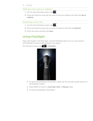 191    More apps


Setting a voice clip as a ringtone
      1. On the Voice Recorder screen, tap          .
      2. Press and hold the voice clip you want to set as a ringtone, and then tap Set as
         ringtone.


Renaming a voice clip
      1. On the Voice Recorder screen, tap          .
      2. Press and hold the voice clip you want to rename, and then tap Rename.
      3. Enter the name, and then tap Save.


Using Flashlight
Never get caught in the dark again. Use the Flashlight app to turn on your phone’s
LED flashlight to shine a light wherever you need it.
On the Home screen, tap             Flashlight.




         To adjust the brightness of the light, simply tap the onscreen power button on
          the flashlight handle.
         Press MENU to switch to Auto flash, SOS, or Manual mode.
         To close the flashlight, press BACK.
 