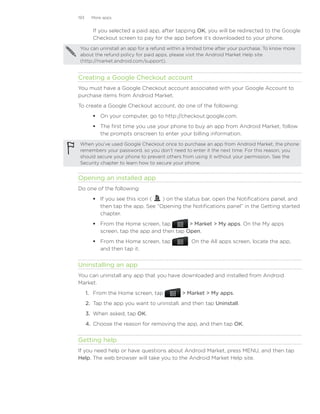 193     More apps


        If you selected a paid app, after tapping OK, you will be redirected to the Google
        Checkout screen to pay for the app before it’s downloaded to your phone.
 You can uninstall an app for a refund within a limited time after your purchase. To know more
 about the refund policy for paid apps, please visit the Android Market Help site
 (http://market.android.com/support).


Creating a Google Checkout account
You must have a Google Checkout account associated with your Google Account to
purchase items from Android Market.
To create a Google Checkout account, do one of the following:
         On your computer, go to http://checkout.google.com.
         The first time you use your phone to buy an app from Android Market, follow
          the prompts onscreen to enter your billing information.
 When you’ve used Google Checkout once to purchase an app from Android Market, the phone
 remembers your password, so you don’t need to enter it the next time. For this reason, you
 should secure your phone to prevent others from using it without your permission. See the
 Security chapter to learn how to secure your phone.


Opening an installed app
Do one of the following:
         If you see this icon (  ) on the status bar, open the Notifications panel, and
          then tap the app. See “Opening the Notifications panel” in the Getting started
          chapter.
         From the Home screen, tap          Market  My apps. On the My apps
          screen, tap the app and then tap Open.
         From the Home screen, tap             . On the All apps screen, locate the app,
          and then tap it.


Uninstalling an app
You can uninstall any app that you have downloaded and installed from Android
Market.
      1. From the Home screen, tap            Market  My apps.
      2. Tap the app you want to uninstall, and then tap Uninstall.
      3. When asked, tap OK.
      4. Choose the reason for removing the app, and then tap OK.


Getting help
If you need help or have questions about Android Market, press MENU, and then tap
Help. The web browser will take you to the Android Market Help site.
 