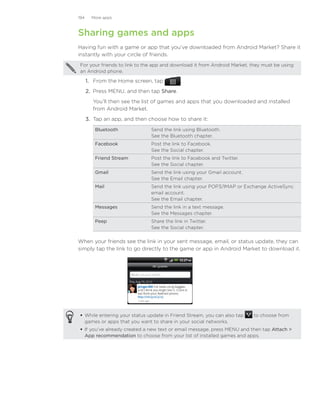 194     More apps



Sharing games and apps
Having fun with a game or app that you’ve downloaded from Android Market? Share it
instantly with your circle of friends.
For your friends to link to the app and download it from Android Market, they must be using
an Android phone.

      1.	 From the Home screen, tap         .
      2.	 Press MENU, and then tap Share.
        You’ll then see the list of games and apps that you downloaded and installed
        from Android Market.
      3.	 Tap an app, and then choose how to share it:
         Bluetooth             Send the link using Bluetooth.
                               See the Bluetooth chapter.
         Facebook              Post the link to Facebook.
                               See the Social chapter.
         Friend Stream         Post the link to Facebook and Twitter.
                               See the Social chapter.
         Gmail                 Send the link using your Gmail account.
                               See the Email chapter.
         Mail                  Send the link using your POP3/IMAP or Exchange ActiveSync
                               email account.
                               See the Email chapter.
         Messages              Send the link in a text message.
                               See the Messages chapter.
         Peep                  Share the link in Twitter.
                               See the Social chapter.

When your friends see the link in your sent message, email, or status update, they can
simply tap the link to go directly to the game or app in Android Market to download it.




 While entering your status update in Friend Stream, you can also tap    to choose from
  games or apps that you want to share in your social networks.
 If you’ve already created a new text or email message, press MENU and then tap Attach 
  App recommendation to choose from your list of installed games and apps.
 