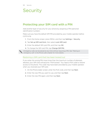 195     Security




Security

Protecting your SIM card with a PIN
Add another layer of security for your phone by assigning a PIN (personal
identification number).
Make sure you have the default SIM PIN provided by your mobile operator before
continuing.
      1. From the Home screen, press MENU, and then tap Settings  Security.
      2. Tap Set up SIM card lock, then select Lock SIM card.
      3. Enter the default SIM card PIN, and then tap OK.
      4. To change the SIM card PIN, tap Change SIM PIN.
 Emergency calls can be placed at any time without requiring a PIN. See “Making an
 emergency call” in the Phone calls chapter for more details.


Restoring a SIM card that has been locked out
If you enter the wrong PIN more times than the maximum number of attempts
allowed, your SIM card will become “PUK-locked.” You need a PUK code to restore
access to the phone. This code may have been provided by your mobile operator
when you received your SIM card.
      1. On the Phone dialer screen, enter the PUK code, and then tap Next.
      2. Enter the new PIN you want to use, and then tap Next.
      3. Enter the new PIN again, and then tap Next.
 