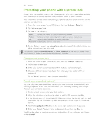 196     Security



Protecting your phone with a screen lock
Protect your personal information and prevent others from using your phone without
your permission by setting a screen lock password, a PIN, or a lock pattern.
Your screen lock will be asked every time your phone is turned on or when it’s idle for
a certain period of time.
      1. From the Home screen, press MENU, and then tap Settings  Security.
      2. Tap Set up screen lock.
      3. Tap one of the following:
         None       Disable the screen lock you’ve previously created.
         Pattern    Set a screen lock pattern by following the onscreen instructions.
         PIN        Set a numeric password of at least four digits.
         Password   Set an alpha-numeric password.

      4.	 On the Security screen, tap Lock phone after, then specify the idle time you can
          allow before the screen is locked.
You can also clear the Use visible pattern or Visible passwords on the Security screen if you
don’t want your screen lock to display as you enter it onscreen.


Changing your screen lock
      1. From the Home screen, press MENU, and then tap Settings  Security.
      2. Tap Change screen lock.
      3. Enter your current screen lock to confirm that you want to change it.
      4. Choose a different screen lock type, then enter your new pattern, PIN, or
         password.
        Or tap None if you don’t want to use a screen lock.


Forgot your screen lock pattern?
If you’ve forgotten your screen lock pattern, you have up to five attempts to try and
unlock your phone. If this fails, you can unlock your phone by entering your Google
Account user name and password.
      1. On the unlock screen, enter your lock pattern.
      2. After the fifth attempt and you’re asked to wait for 30 seconds, tap OK.
      3. If the display goes off, press the POWER button to turn the display back on, and
         then press the bar on the lock screen and slide your finger down to unlock the
         screen.
      4. Tap the Forgot pattern? button in the lower right corner when it appears.
      5. Enter your Google Account name and password, and then tap Sign in.
You’ll then be asked to create a new screen lock pattern. If you no longer want to do
so, tap Cancel.
 