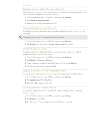199     Settings


Adjusting the time before the screen turns off
After a period of inactivity, the phone screen turns off to conserve battery power. You
can set the idle time before the screen turns off.
      1. From the Home screen, press MENU, and then tap Settings.
      2. Tap Display  Screen timeout.
      3. Tap the time before the screen turns off.


Turning automatic screen rotation off
By default, the screen orientation automatically adjusts depending on how you hold
the phone.

Automatic rotation is not supported in all application screens.

      1. From the Home screen, press MENU, and then tap Settings .
      2. Tap Display, and then clear the Auto-rotate screen check box.


Recalibrating the G-sensor
Recalibrate the screen if you feel that the screen orientation does not respond
properly to the way you hold the phone.
      1. From the Home screen, press MENU, and then tap Settings.
      2. Tap Display  G-Sensor calibration.
      3. Place the phone on a flat and level surface, and then tap Calibrate.
      4. After the recalibration process, tap OK.


Keeping the screen on while charging the phone
You can keep the phone screen from turning off while you’re charging the phone.
      1. From the Home screen, press MENU, and then tap Settings.
      2. Tap Applications  Development.
      3. Select the Stay awake check box.


Switching animation effects on or off
You can turn off the animation or enable only some animations when switching
between screens.
      1. From the Home screen, press MENU, and then tap Settings.
      2. Tap Display  Animation.
      3. On the options menu, select the animation setting you want.
 
