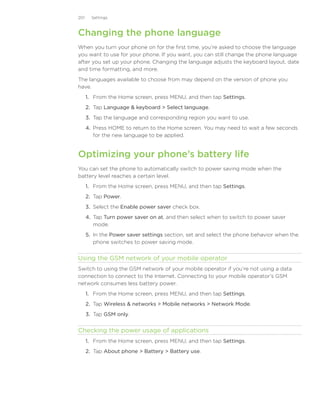 201     Settings



Changing the phone language
When you turn your phone on for the first time, you’re asked to choose the language
you want to use for your phone. If you want, you can still change the phone language
after you set up your phone. Changing the language adjusts the keyboard layout, date
and time formatting, and more.
The languages available to choose from may depend on the version of phone you
have.
      1. From the Home screen, press MENU, and then tap Settings.
      2. Tap Language  keyboard  Select language.
      3. Tap the language and corresponding region you want to use.
      4. Press HOME to return to the Home screen. You may need to wait a few seconds
         for the new language to be applied.


Optimizing your phone’s battery life
You can set the phone to automatically switch to power saving mode when the
battery level reaches a certain level.
      1. From the Home screen, press MENU, and then tap Settings.
      2. Tap Power.
      3. Select the Enable power saver check box.
      4. Tap Turn power saver on at, and then select when to switch to power saver
         mode.
      5. In the Power saver settings section, set and select the phone behavior when the
         phone switches to power saving mode.


Using the GSM network of your mobile operator
Switch to using the GSM network of your mobile operator if you’re not using a data
connection to connect to the Internet. Connecting to your mobile operator’s GSM
network consumes less battery power.
      1. From the Home screen, press MENU, and then tap Settings.
      2. Tap Wireless  networks  Mobile networks  Network Mode.
      3. Tap GSM only.


Checking the power usage of applications
      1. From the Home screen, press MENU, and then tap Settings.
      2. Tap About phone  Battery  Battery use.
 