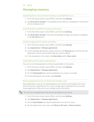 202     Settings



Managing memory

Checking how much phone memory is available for use
      1. From the Home screen, press MENU, and then tap Settings.
      2. Tap SD  phone storage. The available phone memory is displayed in the Internal
         phone storage section.


Checking the available storage card space
      1. From the Home screen, press MENU, and then tap Settings.
      2. Tap SD  phone storage. The total and available storage card space is displayed
         in the SD card section.


Clearing application cache and data
      1. From the Home screen, press MENU, and then tap Settings.
      2. Tap Applications  Manage applications.
      3. On the Manage applications screen, switch to the Running tab, and then tap the
         application whose cache and/or data you want to delete.
      4.	 In the Application info screen, tap Clear data and/or Clear cache.


Uninstalling third-party applications
You cannot uninstall applications that are preinstalled on the phone.
      1. From the Home screen, press MENU, and then tap Settings.
      2. Tap Applications  Manage applications.
      3. On the Downloaded tab, tap the application you want to uninstall.
      4. On the Application info screen, tap Uninstall.


Moving applications to or from the storage card
Move applications that you’ve downloaded to the phone to the storage card if your
phone’s memory is getting low. Or, if your storage card is getting full, you can also
move applications that are on your storage card to the phone.

You can only move applications that are not preinstalled on your phone.

      1. From the Home screen, press MENU, and then tap Settings.
      2. Tap Applications  Manage applications.
      3. On the Downloaded tab, tap the application you want to move.
      4. On the Application info screen, tap Move to SD card or Move to phone.
 